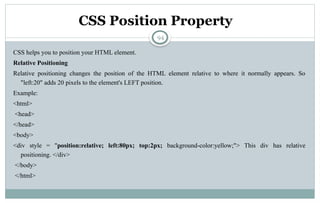 94
CSS Position Property
CSS helps you to position your HTML element.
Relative Positioning
Relative positioning changes the position of the HTML element relative to where it normally appears. So
"left:20" adds 20 pixels to the element's LEFT position.
Example:
<html>
<head>
</head>
<body>
<div style = "position:relative; left:80px; top:2px; background-color:yellow;"> This div has relative
positioning. </div>
</body>
</html>
 