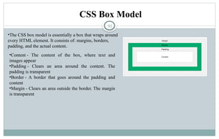 95
CSS Box Model
•The CSS box model is essentially a box that wraps around
every HTML element. It consists of: margins, borders,
padding, and the actual content.
•Content - The content of the box, where text and
images appear
•Padding - Clears an area around the content. The
padding is transparent
•Border - A border that goes around the padding and
content
•Margin - Clears an area outside the border. The margin
is transparent
 