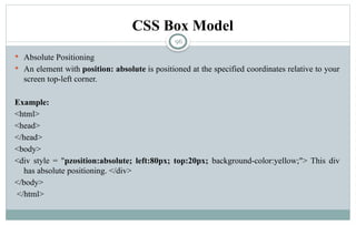 96
 Absolute Positioning
 An element with position: absolute is positioned at the specified coordinates relative to your
screen top-left corner.
Example:
<html>
<head>
</head>
<body>
<div style = "pzosition:absolute; left:80px; top:20px; background-color:yellow;"> This div
has absolute positioning. </div>
</body>
</html>
CSS Box Model
 