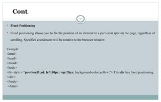 97
 Fixed Positioning
 Fixed positioning allows you to fix the position of an element to a particular spot on the page, regardless of
scrolling. Specified coordinates will be relative to the browser window.
Example:
<html>
<head>
</head>
<body>
<div style = "position:fixed; left:80px; top:20px; background-color:yellow;"> This div has fixed positioning.
</div>
</body>
</html>
Cont.
 