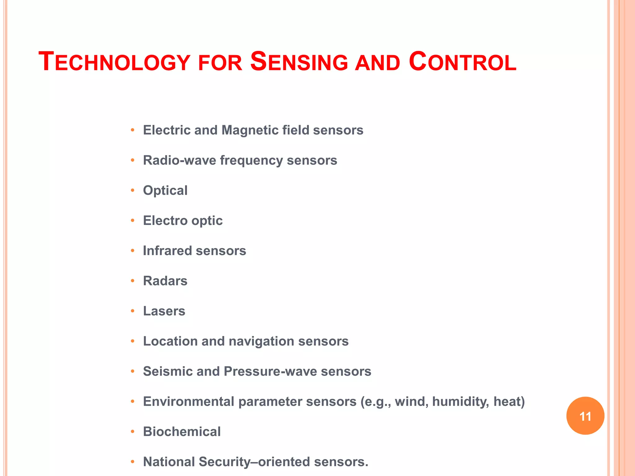 TECHNOLOGY FOR SENSING AND CONTROL
• Electric and Magnetic field sensors
• Radio-wave frequency sensors
• Optical
• Electro optic
• Infrared sensors
• Radars
• Lasers
• Location and navigation sensors
• Seismic and Pressure-wave sensors
• Environmental parameter sensors (e.g., wind, humidity, heat)
• Biochemical
• National Security–oriented sensors.
11
 