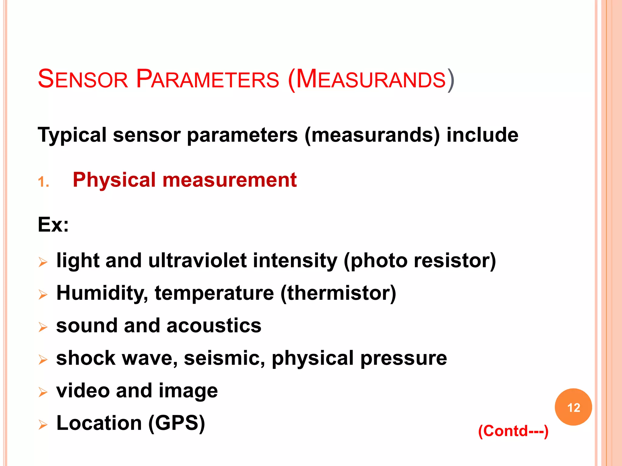 SENSOR PARAMETERS (MEASURANDS)
Typical sensor parameters (measurands) include
1. Physical measurement
Ex:
 light and ultraviolet intensity (photo resistor)
 Humidity, temperature (thermistor)
 sound and acoustics
 shock wave, seismic, physical pressure
 video and image
 Location (GPS)
12
(Contd---)
 