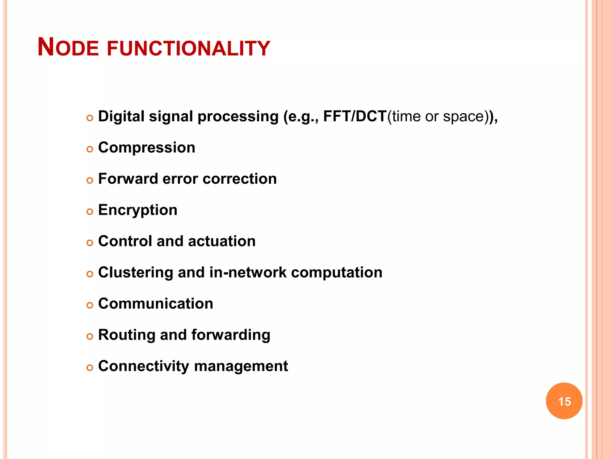 NODE FUNCTIONALITY
 Digital signal processing (e.g., FFT/DCT(time or space)),
 Compression
 Forward error correction
 Encryption
 Control and actuation
 Clustering and in-network computation
 Communication
 Routing and forwarding
 Connectivity management
15
 