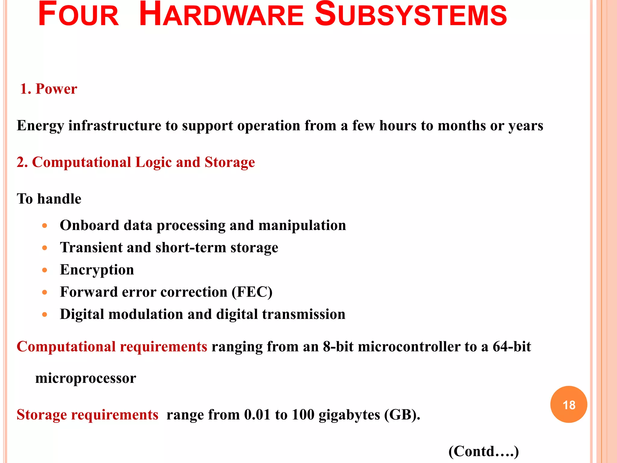FOUR HARDWARE SUBSYSTEMS
1. Power
Energy infrastructure to support operation from a few hours to months or years
2. Computational Logic and Storage
To handle
 Onboard data processing and manipulation
 Transient and short-term storage
 Encryption
 Forward error correction (FEC)
 Digital modulation and digital transmission
Computational requirements ranging from an 8-bit microcontroller to a 64-bit
microprocessor
Storage requirements range from 0.01 to 100 gigabytes (GB).
(Contd….)
18
 