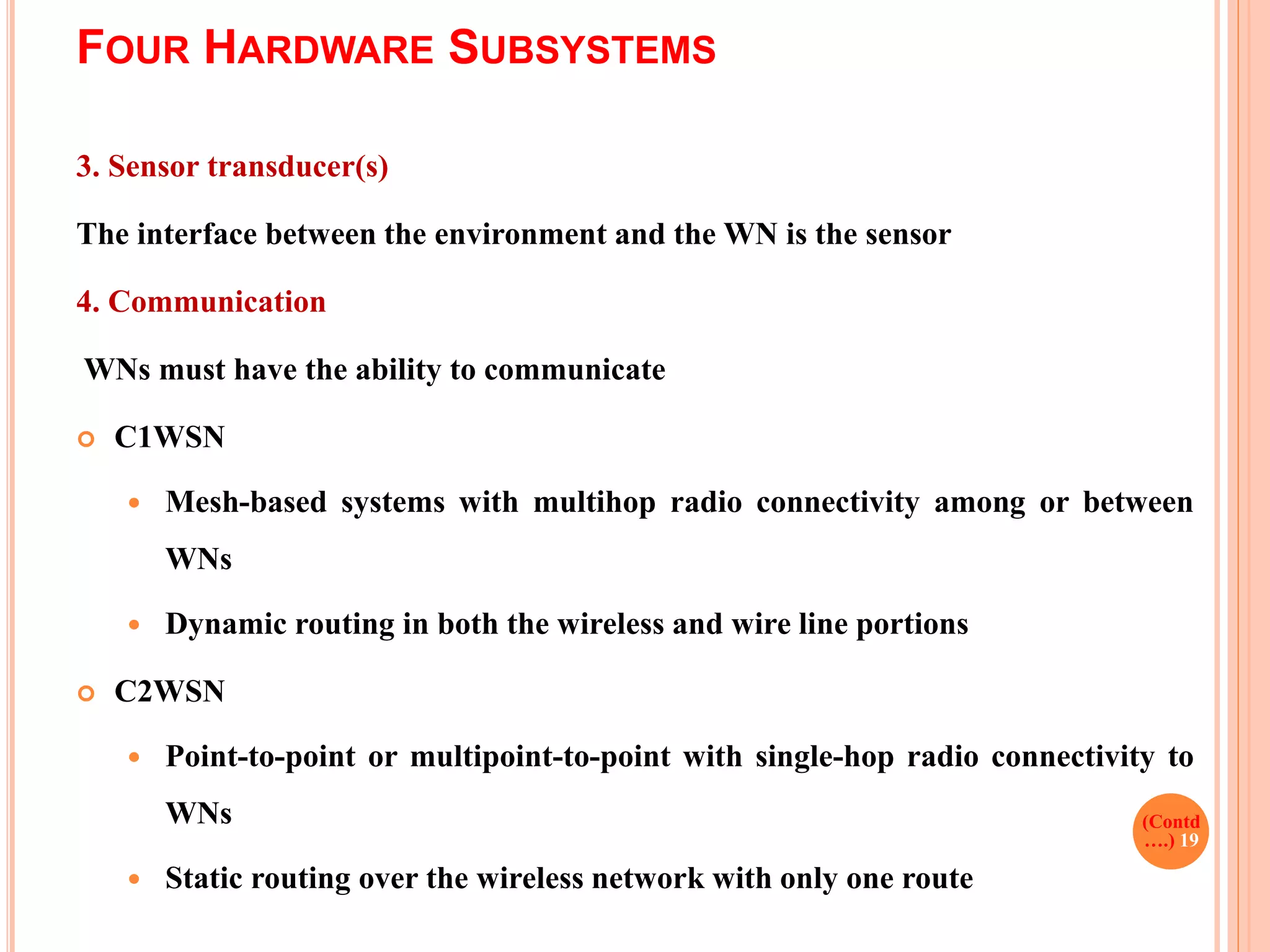 FOUR HARDWARE SUBSYSTEMS
3. Sensor transducer(s)
The interface between the environment and the WN is the sensor
4. Communication
WNs must have the ability to communicate
 C1WSN
 Mesh-based systems with multihop radio connectivity among or between
WNs
 Dynamic routing in both the wireless and wire line portions
 C2WSN
 Point-to-point or multipoint-to-point with single-hop radio connectivity to
WNs
 Static routing over the wireless network with only one route
(Contd
….) 19
 