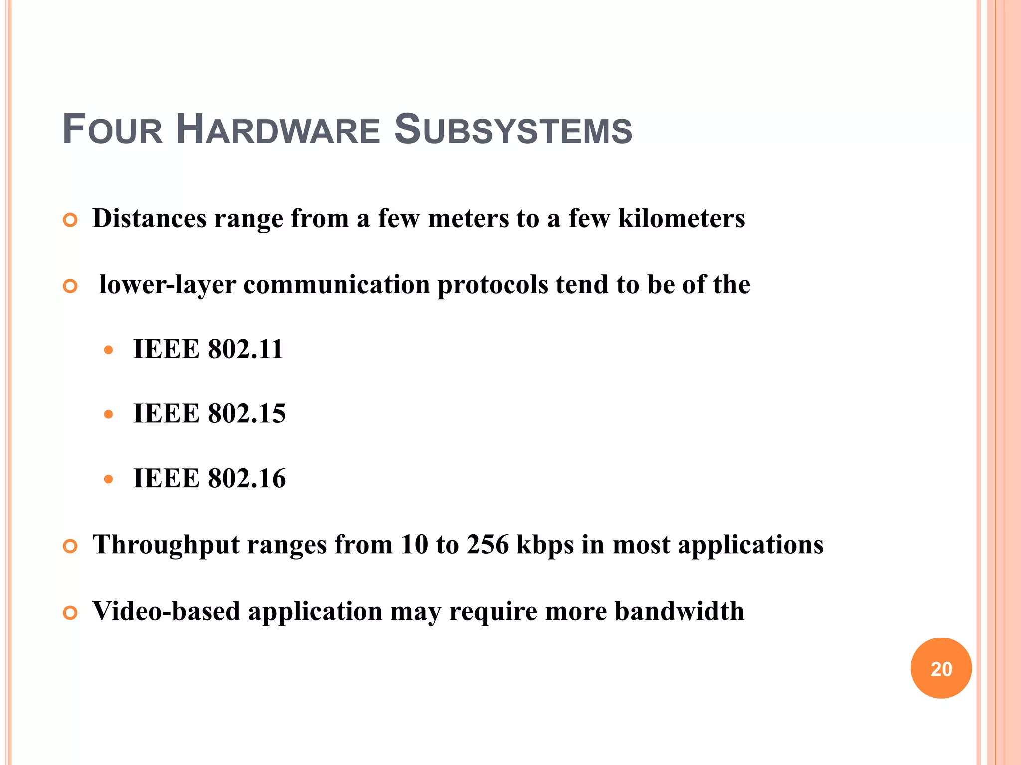 FOUR HARDWARE SUBSYSTEMS
 Distances range from a few meters to a few kilometers
 lower-layer communication protocols tend to be of the
 IEEE 802.11
 IEEE 802.15
 IEEE 802.16
 Throughput ranges from 10 to 256 kbps in most applications
 Video-based application may require more bandwidth
20
 