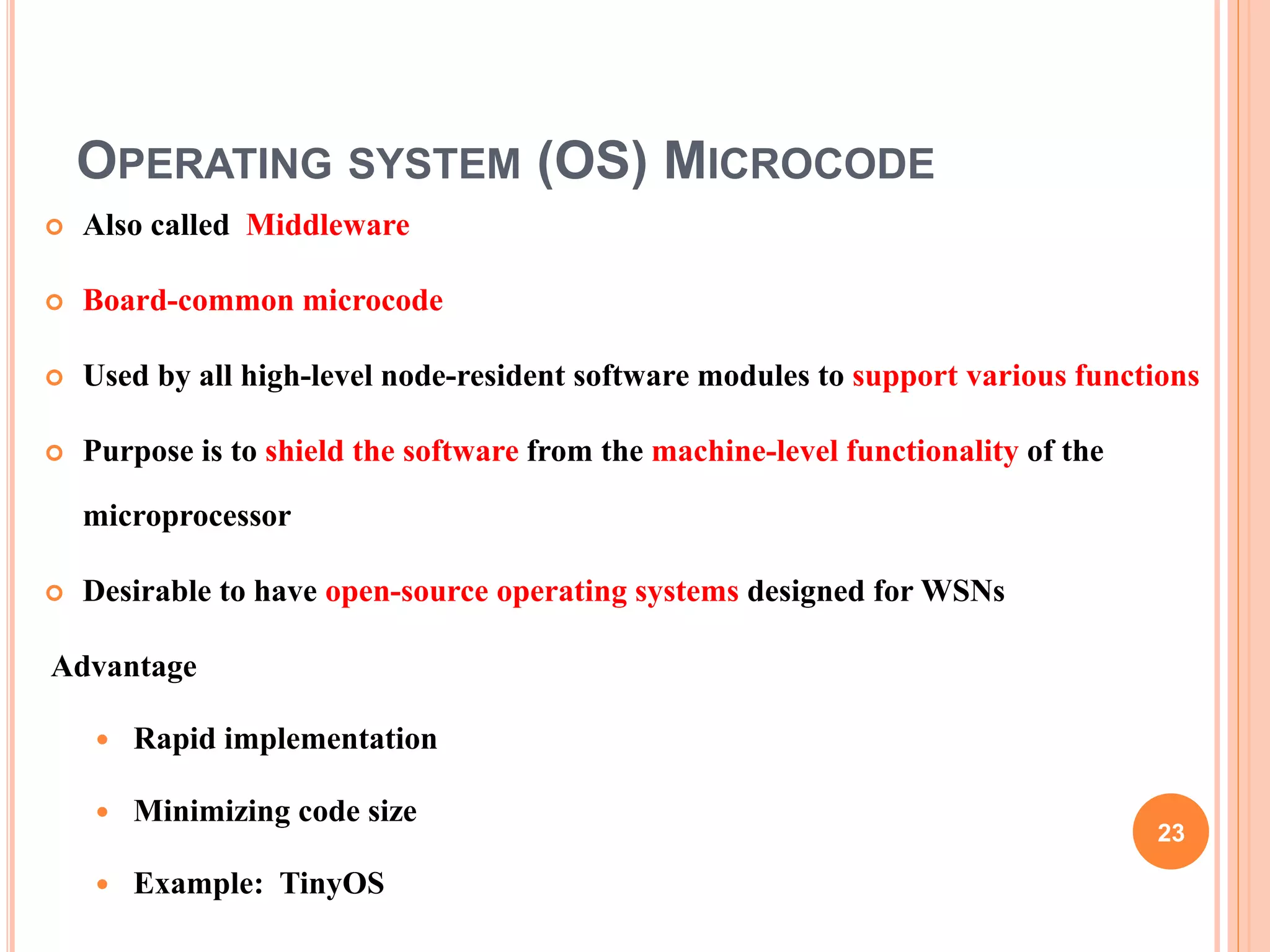 OPERATING SYSTEM (OS) MICROCODE
 Also called Middleware
 Board-common microcode
 Used by all high-level node-resident software modules to support various functions
 Purpose is to shield the software from the machine-level functionality of the
microprocessor
 Desirable to have open-source operating systems designed for WSNs
Advantage
 Rapid implementation
 Minimizing code size
 Example: TinyOS
23
 