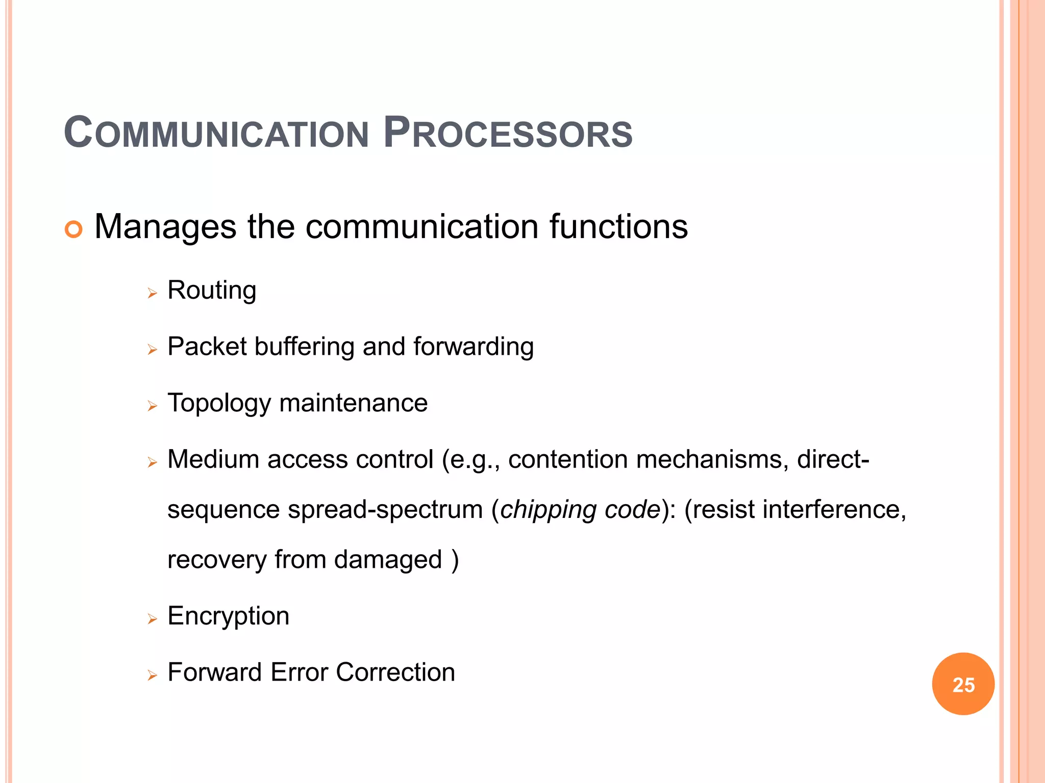 COMMUNICATION PROCESSORS
 Manages the communication functions
 Routing
 Packet buffering and forwarding
 Topology maintenance
 Medium access control (e.g., contention mechanisms, direct-
sequence spread-spectrum (chipping code): (resist interference,
recovery from damaged )
 Encryption
 Forward Error Correction 25
 