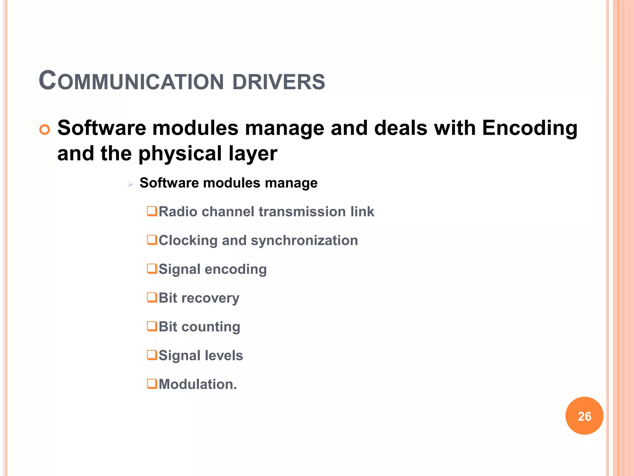 COMMUNICATION DRIVERS
 Software modules manage and deals with Encoding
and the physical layer
 Software modules manage
Radio channel transmission link
Clocking and synchronization
Signal encoding
Bit recovery
Bit counting
Signal levels
Modulation.
26
 