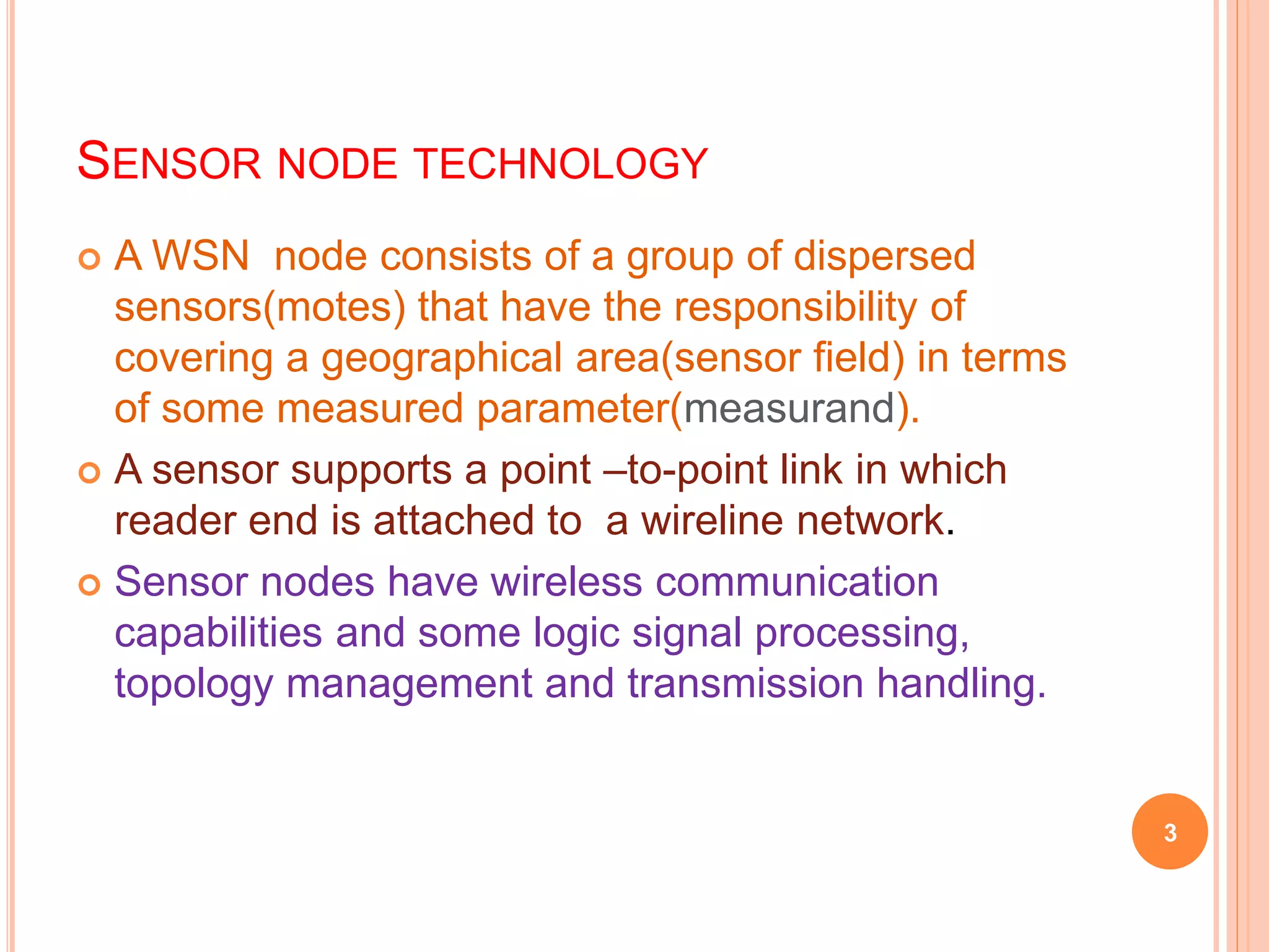 SENSOR NODE TECHNOLOGY
 A WSN node consists of a group of dispersed
sensors(motes) that have the responsibility of
covering a geographical area(sensor field) in terms
of some measured parameter(measurand).
 A sensor supports a point –to-point link in which
reader end is attached to a wireline network.
 Sensor nodes have wireless communication
capabilities and some logic signal processing,
topology management and transmission handling.
3
 
