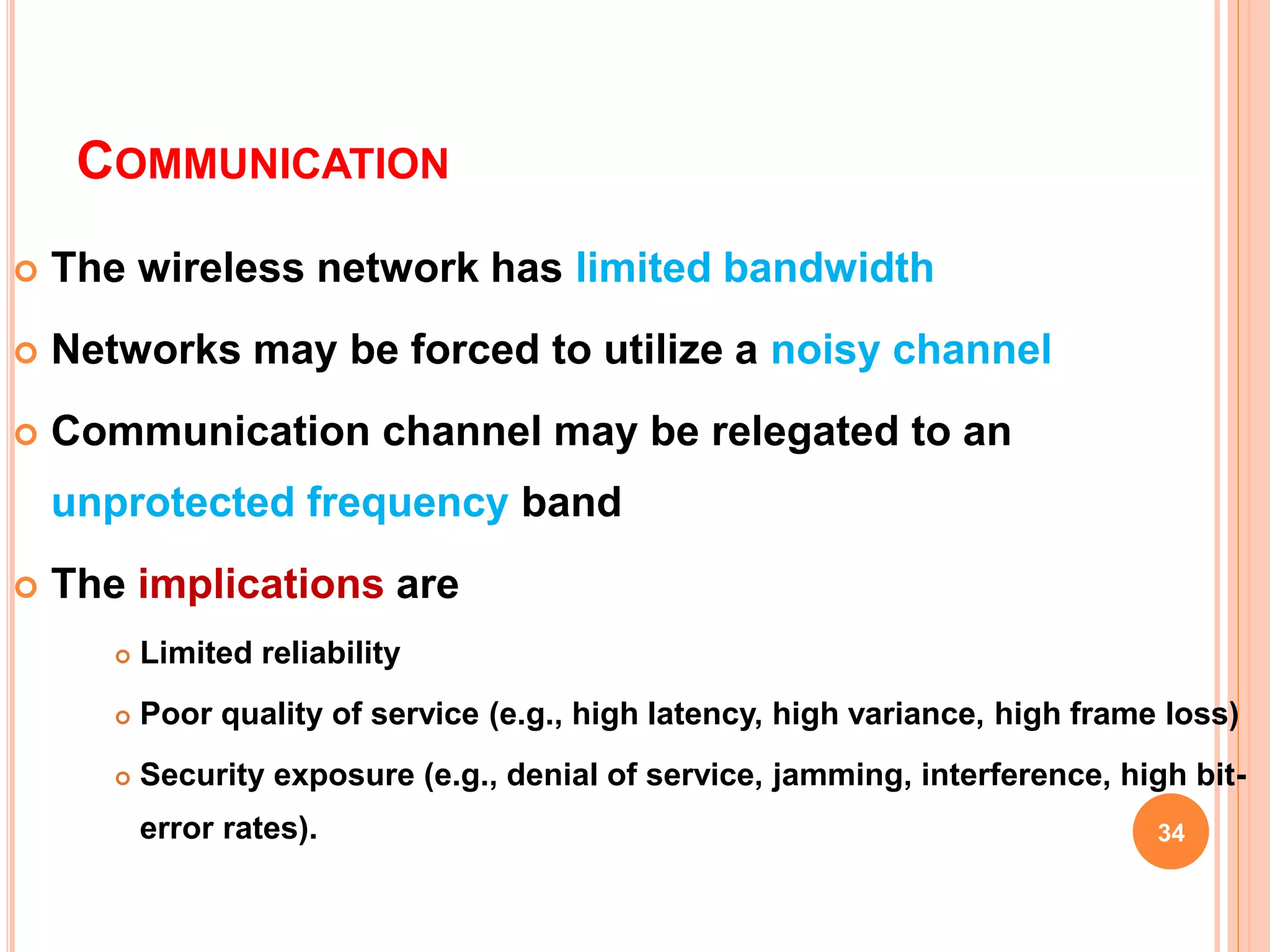 COMMUNICATION
 The wireless network has limited bandwidth
 Networks may be forced to utilize a noisy channel
 Communication channel may be relegated to an
unprotected frequency band
 The implications are
 Limited reliability
 Poor quality of service (e.g., high latency, high variance, high frame loss)
 Security exposure (e.g., denial of service, jamming, interference, high bit-
error rates). 34
 