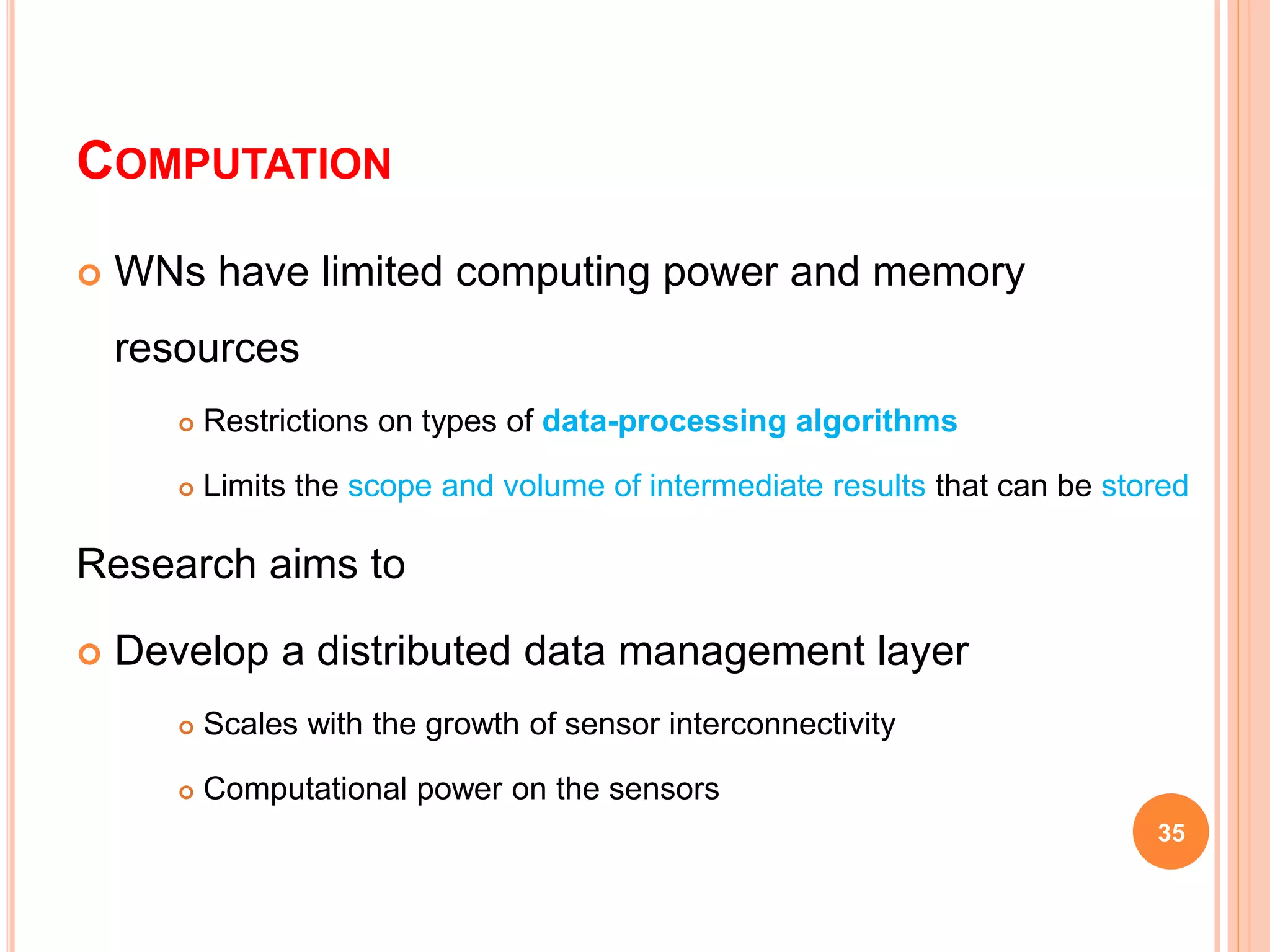 COMPUTATION
 WNs have limited computing power and memory
resources
 Restrictions on types of data-processing algorithms
 Limits the scope and volume of intermediate results that can be stored
Research aims to
 Develop a distributed data management layer
 Scales with the growth of sensor interconnectivity
 Computational power on the sensors
35
 