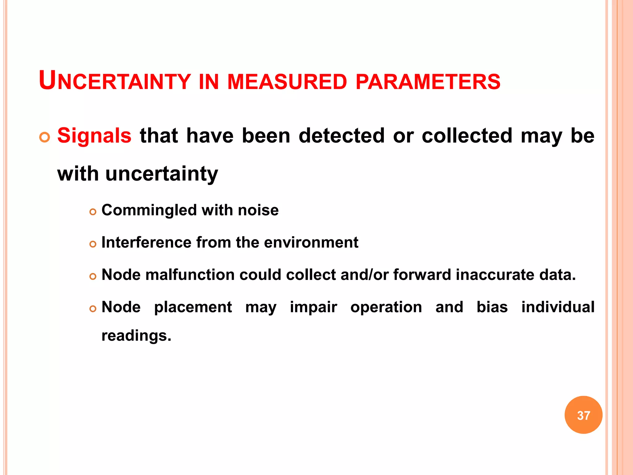 UNCERTAINTY IN MEASURED PARAMETERS
 Signals that have been detected or collected may be
with uncertainty
 Commingled with noise
 Interference from the environment
 Node malfunction could collect and/or forward inaccurate data.
 Node placement may impair operation and bias individual
readings.
37
 