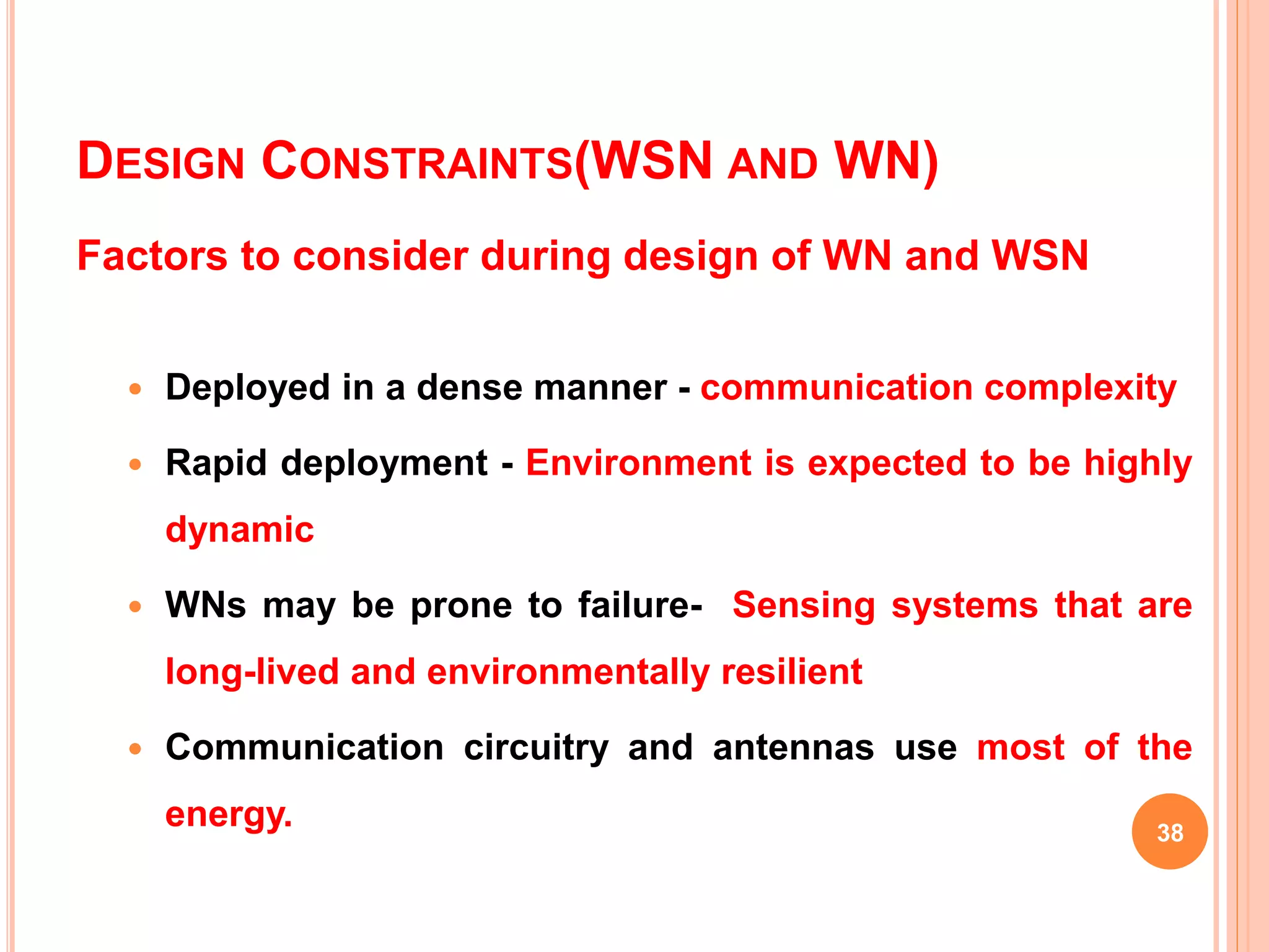 DESIGN CONSTRAINTS(WSN AND WN)
Factors to consider during design of WN and WSN
 Deployed in a dense manner - communication complexity
 Rapid deployment - Environment is expected to be highly
dynamic
 WNs may be prone to failure- Sensing systems that are
long-lived and environmentally resilient
 Communication circuitry and antennas use most of the
energy. 38
 
