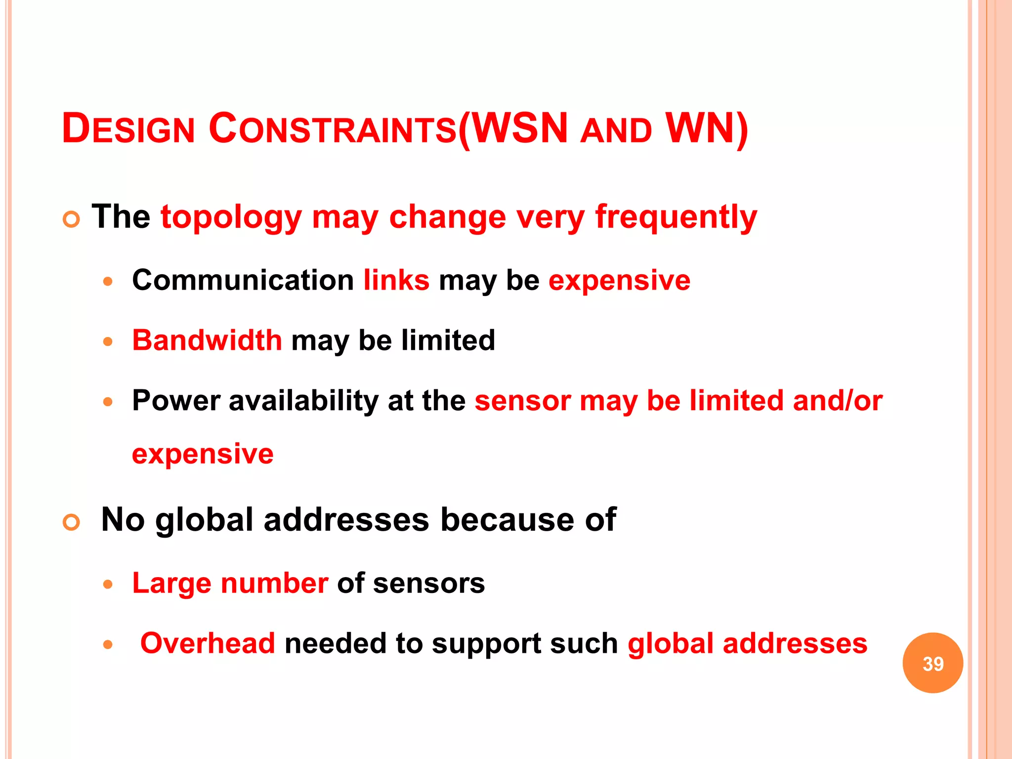 DESIGN CONSTRAINTS(WSN AND WN)
 The topology may change very frequently
 Communication links may be expensive
 Bandwidth may be limited
 Power availability at the sensor may be limited and/or
expensive
 No global addresses because of
 Large number of sensors
 Overhead needed to support such global addresses
39
 