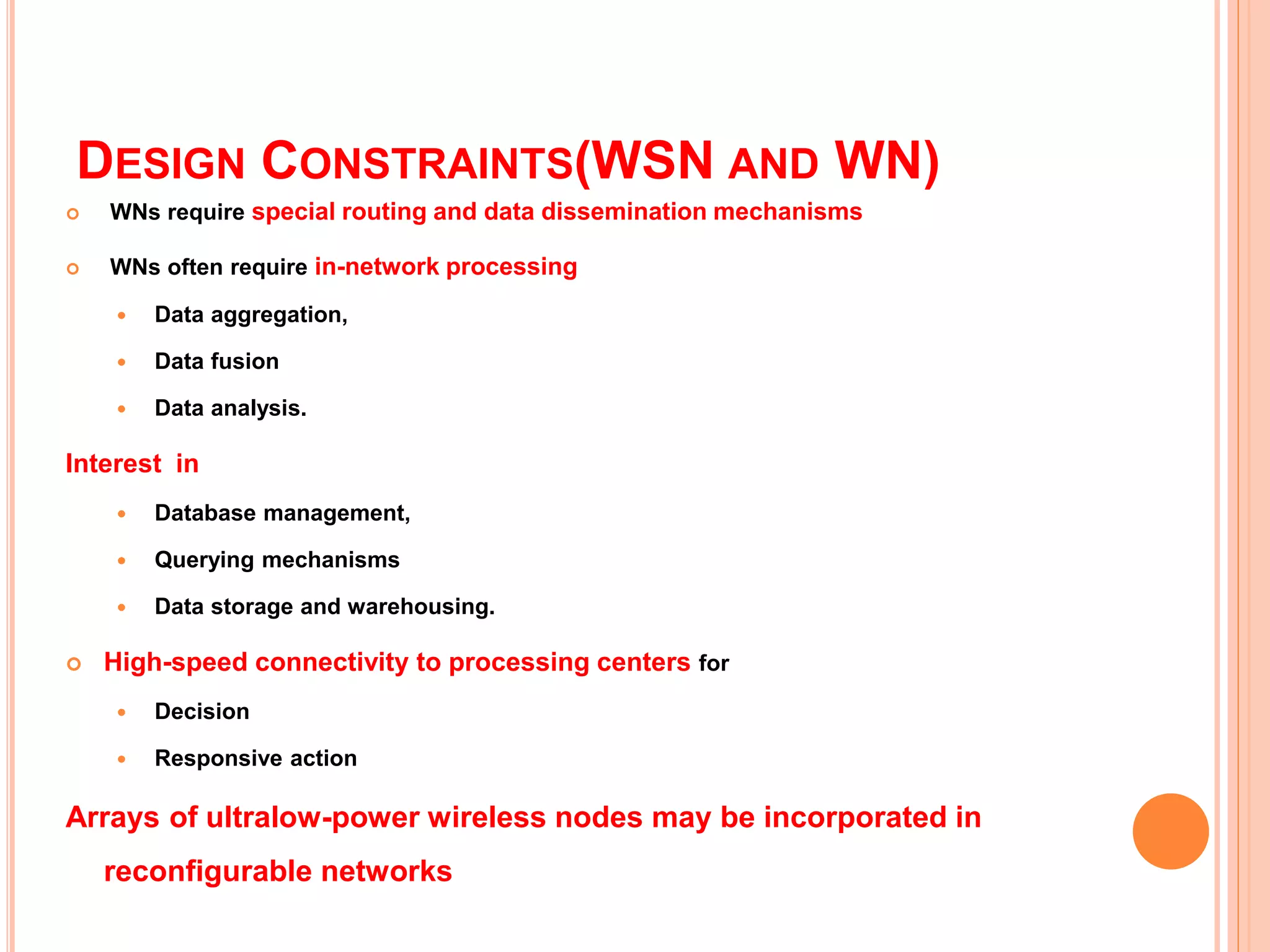 DESIGN CONSTRAINTS(WSN AND WN)
 WNs require special routing and data dissemination mechanisms
 WNs often require in-network processing
 Data aggregation,
 Data fusion
 Data analysis.
Interest in
 Database management,
 Querying mechanisms
 Data storage and warehousing.
 High-speed connectivity to processing centers for
 Decision
 Responsive action
Arrays of ultralow-power wireless nodes may be incorporated in
reconfigurable networks
40
 