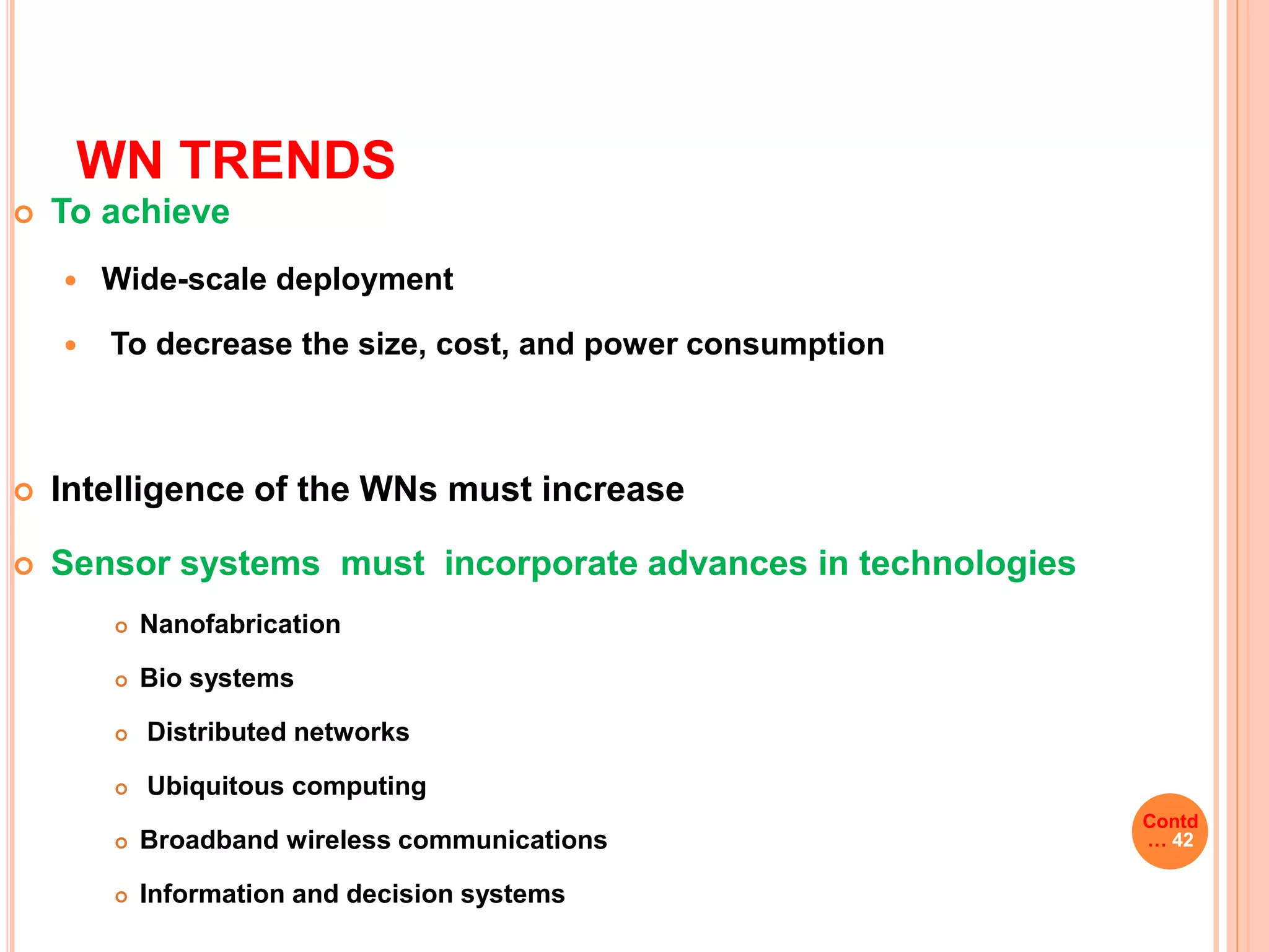 WN TRENDS
 To achieve
 Wide-scale deployment
 To decrease the size, cost, and power consumption
 Intelligence of the WNs must increase
 Sensor systems must incorporate advances in technologies
 Nanofabrication
 Bio systems
 Distributed networks
 Ubiquitous computing
 Broadband wireless communications
 Information and decision systems
Contd
… 42
 