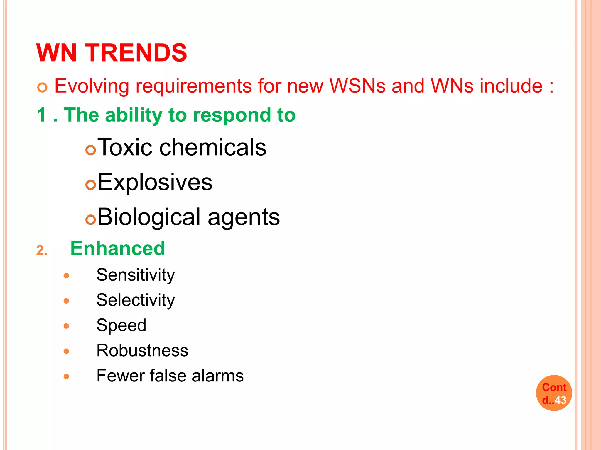 WN TRENDS
 Evolving requirements for new WSNs and WNs include :
1 . The ability to respond to
Toxic chemicals
Explosives
Biological agents
2. Enhanced
 Sensitivity
 Selectivity
 Speed
 Robustness
 Fewer false alarms
Cont
d..43
 
