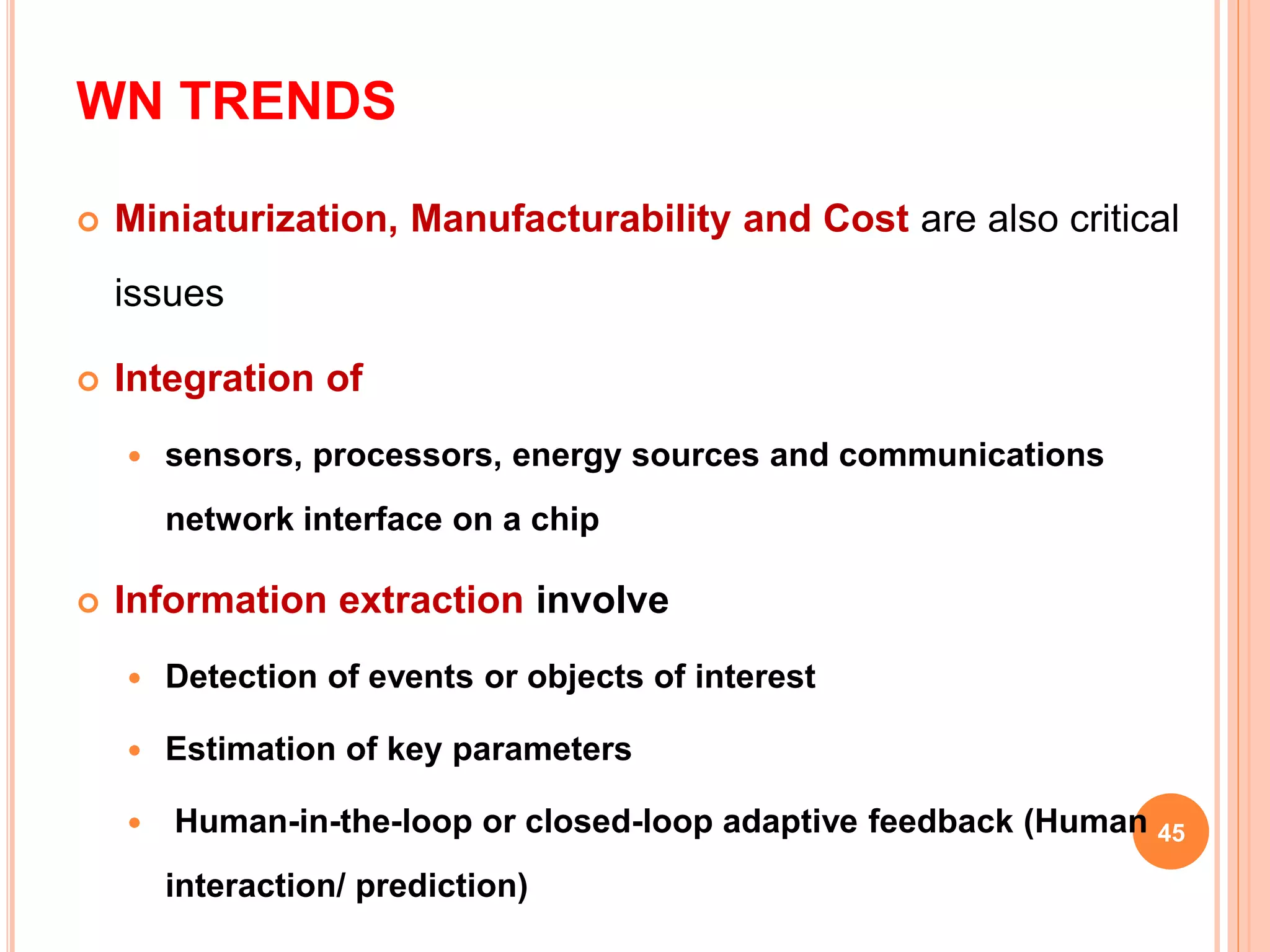 WN TRENDS
 Miniaturization, Manufacturability and Cost are also critical
issues
 Integration of
 sensors, processors, energy sources and communications
network interface on a chip
 Information extraction involve
 Detection of events or objects of interest
 Estimation of key parameters
 Human-in-the-loop or closed-loop adaptive feedback (Human
interaction/ prediction)
45
 