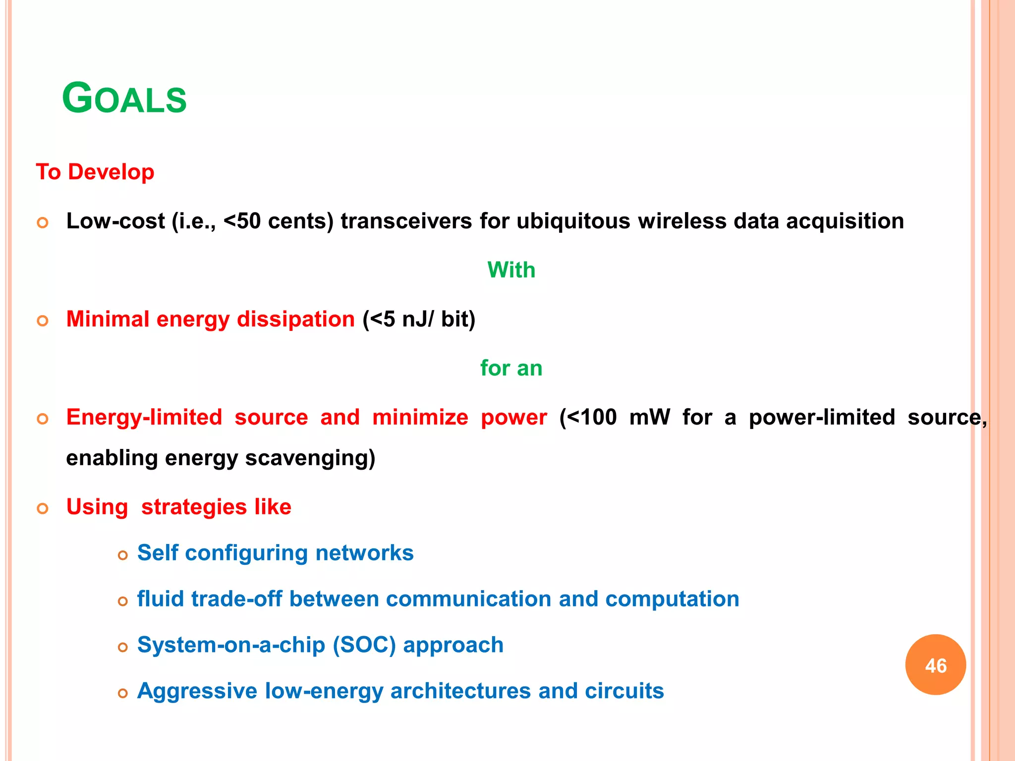GOALS
To Develop
 Low-cost (i.e., <50 cents) transceivers for ubiquitous wireless data acquisition
With
 Minimal energy dissipation (<5 nJ/ bit)
for an
 Energy-limited source and minimize power (<100 mW for a power-limited source,
enabling energy scavenging)
 Using strategies like
 Self configuring networks
 fluid trade-off between communication and computation
 System-on-a-chip (SOC) approach
 Aggressive low-energy architectures and circuits
46
 