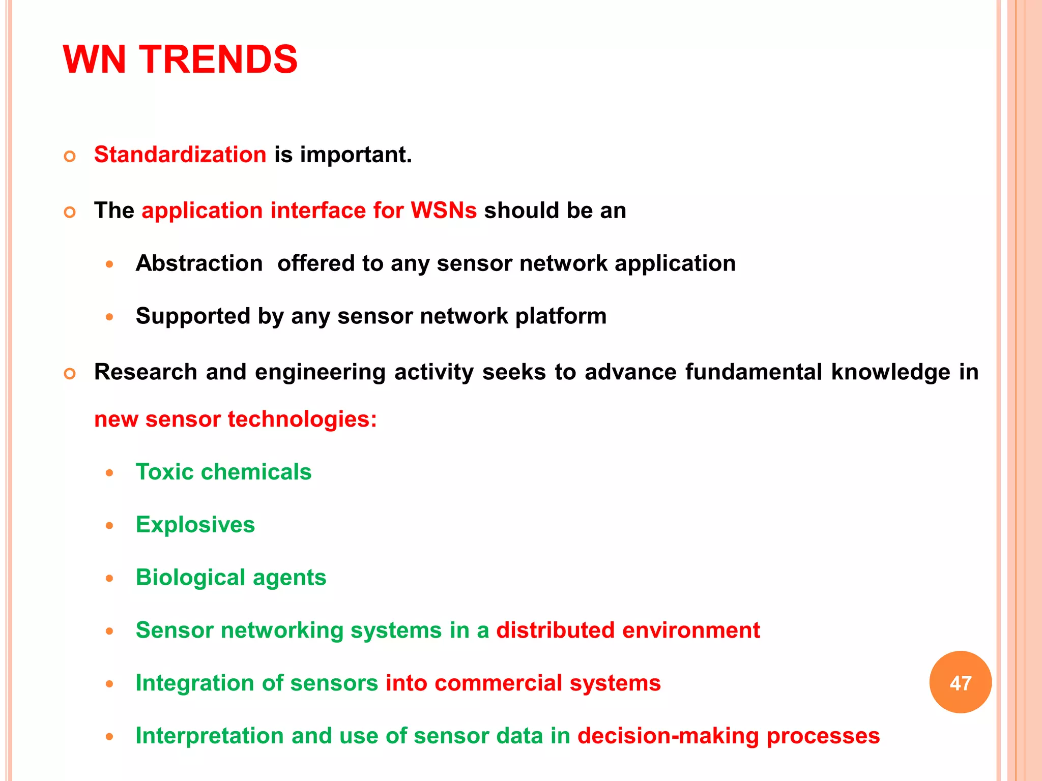 WN TRENDS
 Standardization is important.
 The application interface for WSNs should be an
 Abstraction offered to any sensor network application
 Supported by any sensor network platform
 Research and engineering activity seeks to advance fundamental knowledge in
new sensor technologies:
 Toxic chemicals
 Explosives
 Biological agents
 Sensor networking systems in a distributed environment
 Integration of sensors into commercial systems
 Interpretation and use of sensor data in decision-making processes
47
 