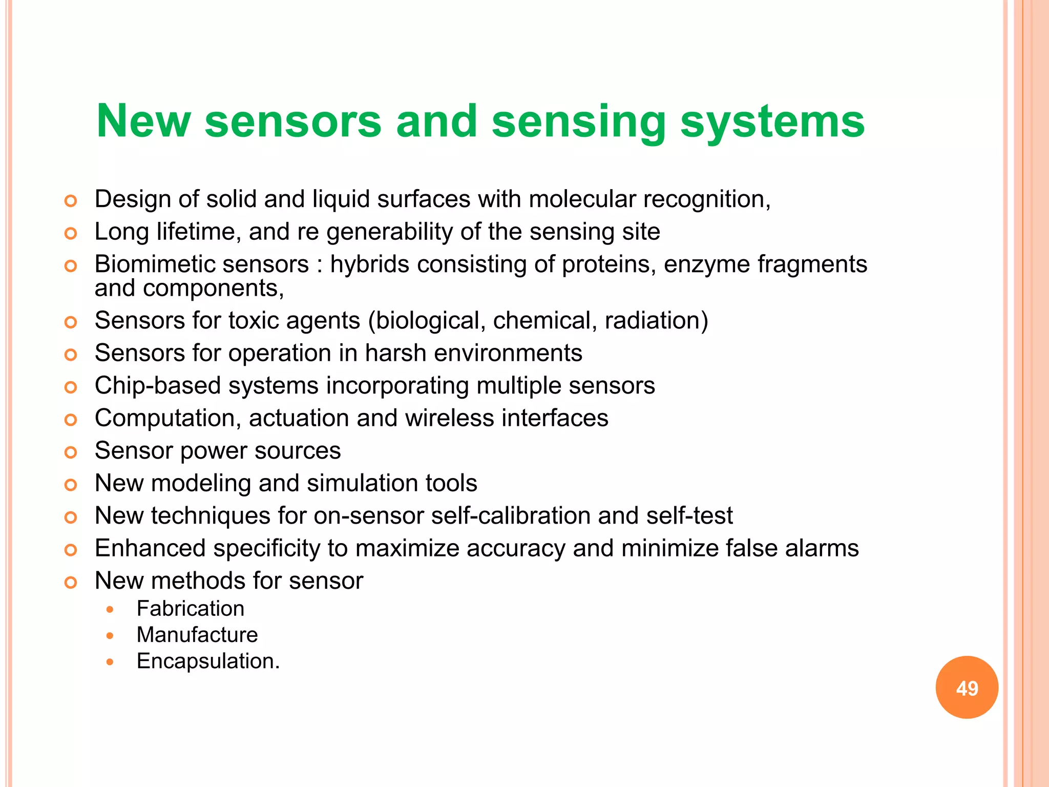 New sensors and sensing systems
 Design of solid and liquid surfaces with molecular recognition,
 Long lifetime, and re generability of the sensing site
 Biomimetic sensors : hybrids consisting of proteins, enzyme fragments
and components,
 Sensors for toxic agents (biological, chemical, radiation)
 Sensors for operation in harsh environments
 Chip-based systems incorporating multiple sensors
 Computation, actuation and wireless interfaces
 Sensor power sources
 New modeling and simulation tools
 New techniques for on-sensor self-calibration and self-test
 Enhanced specificity to maximize accuracy and minimize false alarms
 New methods for sensor
 Fabrication
 Manufacture
 Encapsulation.
49
 