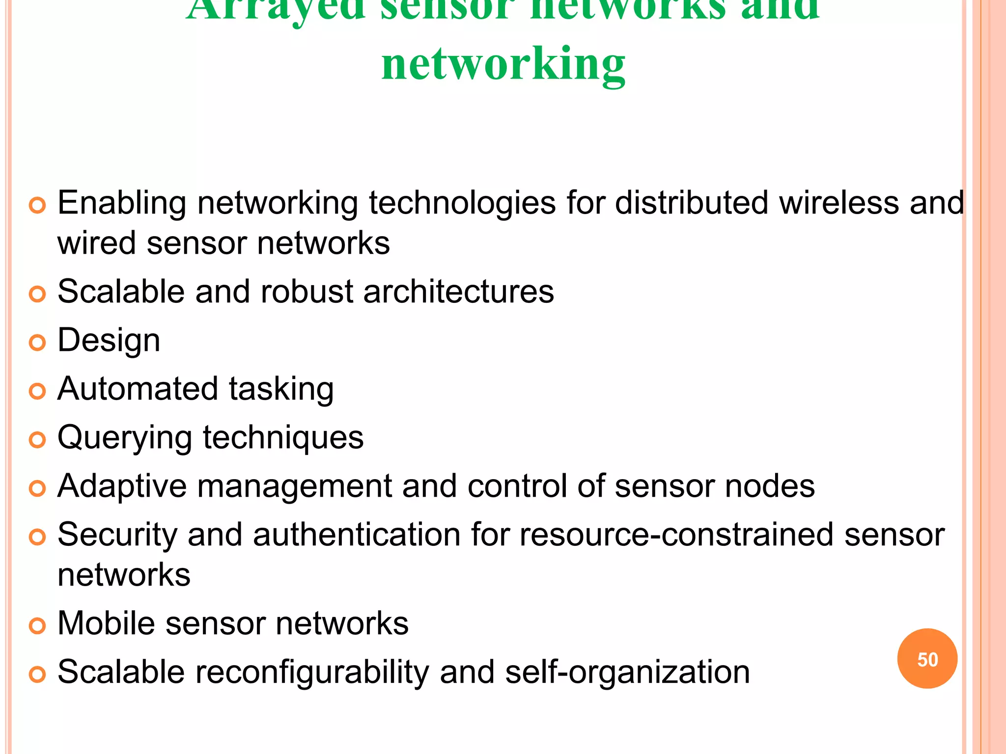 Arrayed sensor networks and
networking
 Enabling networking technologies for distributed wireless and
wired sensor networks
 Scalable and robust architectures
 Design
 Automated tasking
 Querying techniques
 Adaptive management and control of sensor nodes
 Security and authentication for resource-constrained sensor
networks
 Mobile sensor networks
 Scalable reconfigurability and self-organization 50
 