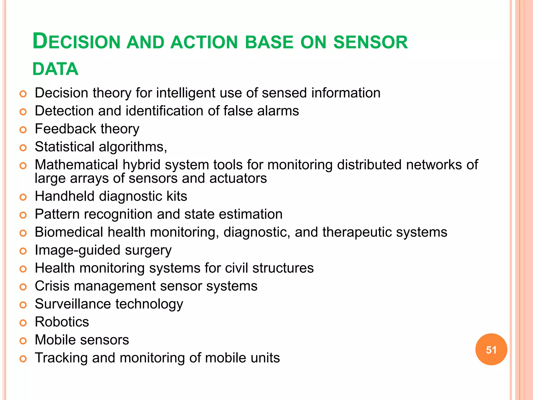 DECISION AND ACTION BASE ON SENSOR
DATA
 Decision theory for intelligent use of sensed information
 Detection and identification of false alarms
 Feedback theory
 Statistical algorithms,
 Mathematical hybrid system tools for monitoring distributed networks of
large arrays of sensors and actuators
 Handheld diagnostic kits
 Pattern recognition and state estimation
 Biomedical health monitoring, diagnostic, and therapeutic systems
 Image-guided surgery
 Health monitoring systems for civil structures
 Crisis management sensor systems
 Surveillance technology
 Robotics
 Mobile sensors
 Tracking and monitoring of mobile units
51
 