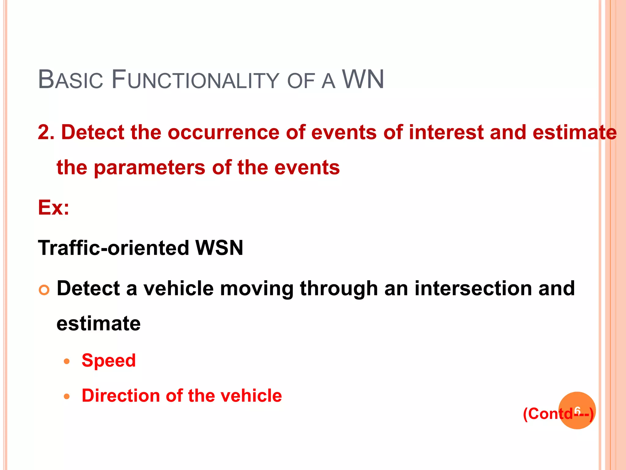 BASIC FUNCTIONALITY OF A WN
2. Detect the occurrence of events of interest and estimate
the parameters of the events
Ex:
Traffic-oriented WSN
 Detect a vehicle moving through an intersection and
estimate
 Speed
 Direction of the vehicle
6(Contd---)
 