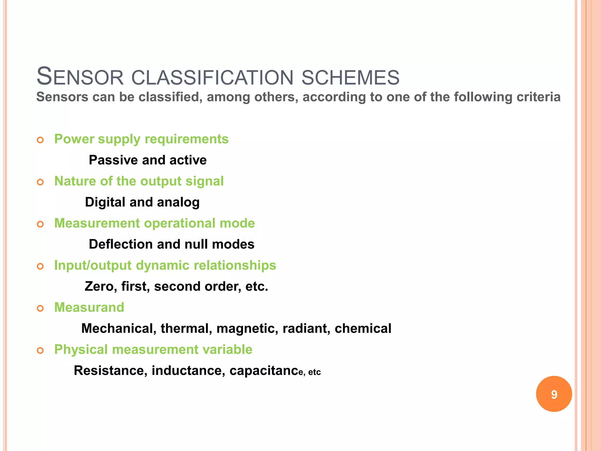 SENSOR CLASSIFICATION SCHEMES
Sensors can be classified, among others, according to one of the following criteria
 Power supply requirements
Passive and active
 Nature of the output signal
Digital and analog
 Measurement operational mode
Deflection and null modes
 Input/output dynamic relationships
Zero, first, second order, etc.
 Measurand
Mechanical, thermal, magnetic, radiant, chemical
 Physical measurement variable
Resistance, inductance, capacitance, etc
9
 