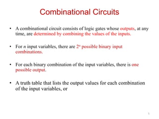Combinational Circuits
• A combinational circuit consists of logic gates whose outputs, at any
time, are determined by combining the values of the inputs.
• For n input variables, there are 2n possible binary input
combinations.
• For each binary combination of the input variables, there is one
possible output.
• A truth table that lists the output values for each combination
of the input variables, or
5
 