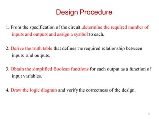 Design Procedure
1. From the specification of the circuit ,determine the required number of
inputs and outputs and assign a symbol to each.
2. Derive the truth table that defines the required relationship between
inputs and outputs.
3. Obtain the simplified Boolean functions for each output as a function of
input variables.
4. Draw the logic diagram and verify the correctness of the design.
6
 
