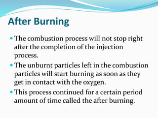 After Burning
 The combustion process will not stop right
after the completion of the injection
process.
 The unburnt particles left in the combustion
particles will start burning as soon as they
get in contact with the oxygen.
 This process continued for a certain period
amount of time called the after burning.
 