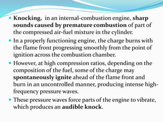  Knocking, in an internal-combustion engine, sharp
sounds caused by premature combustion of part of
the compressed air-fuel mixture in the cylinder.
 In a properly functioning engine, the charge burns with
the flame front progressing smoothly from the point of
ignition across the combustion chamber.
 However, at high compression ratios, depending on the
composition of the fuel, some of the charge may
spontaneously ignite ahead of the flame front and
burn in an uncontrolled manner, producing intense high-
frequency pressure waves.
 These pressure waves force parts of the engine to vibrate,
which produces an audible knock.
 