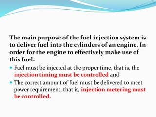The main purpose of the fuel injection system is
to deliver fuel into the cylinders of an engine. In
order for the engine to effectively make use of
this fuel:
 Fuel must be injected at the proper time, that is, the
injection timing must be controlled and
 The correct amount of fuel must be delivered to meet
power requirement, that is, injection metering must
be controlled.
 