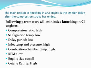 The main reason of knocking in a CI engine is the ignition delay,
after the compression stroke has ended.
Following parameters will minimize knocking in CI
engines.
 Compression ratio: high
 Self ignition temp: low
 Delay period: less
 Inlet temp and pressure: high
 Combustion chamber temp: high
 RPM : low
 Engine size : small
 Cetane Rating: High
 