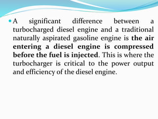  A significant difference between a
turbocharged diesel engine and a traditional
naturally aspirated gasoline engine is the air
entering a diesel engine is compressed
before the fuel is injected. This is where the
turbocharger is critical to the power output
and efficiency of the diesel engine.
 