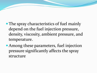  The spray characteristics of fuel mainly
depend on the fuel injection pressure,
density, viscosity, ambient pressure, and
temperature.
 Among these parameters, fuel injection
pressure significantly affects the spray
structure
 