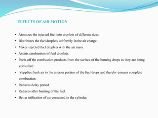 EFFECTS OF AIR MOTION
• Atomizes the injected fuel into droplets of different sizes.
• Distributes the fuel droplets uniformly in the air charge.
• Mixes injected fuel droplets with the air mass.
• Assists combustion of fuel droplets.
• Peels off the combustion products from the surface of the burning drops as they are being
consumed.
• Supplies fresh air to the interior portion of the fuel drops and thereby ensures complete
combustion.
• Reduces delay period.
• Reduces after burning of the fuel.
• Better utilization of air contained in the cylinder.
 