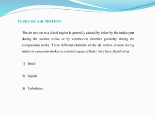 TYPES OF AIR MOTION
The air motion in a diesel engine is generally caused by either by the intake port
during the suction stroke or by combustion chamber geometry during the
compression stroke. Three different elements of the air motion present during
intake to expansion strokes in a diesel engine cylinder have been classified as
1) Swirl
2) Squish
3) Turbulence
 