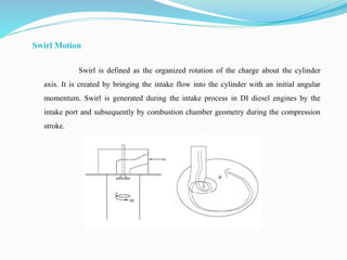 Swirl Motion
Swirl is defined as the organized rotation of the charge about the cylinder
axis. It is created by bringing the intake flow into the cylinder with an initial angular
momentum. Swirl is generated during the intake process in DI diesel engines by the
intake port and subsequently by combustion chamber geometry during the compression
stroke.
 