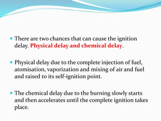 There are two chances that can cause the ignition
delay. Physical delay and chemical delay.
 Physical delay due to the complete injection of fuel,
atomisation, vaporization and mixing of air and fuel
and raised to its self-ignition point.
 The chemical delay due to the burning slowly starts
and then accelerates until the complete ignition takes
place.
 