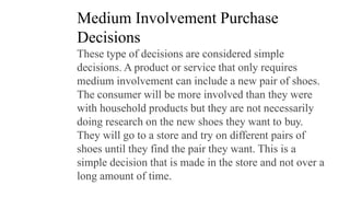 Medium Involvement Purchase
Decisions
These type of decisions are considered simple
decisions. A product or service that only requires
medium involvement can include a new pair of shoes.
The consumer will be more involved than they were
with household products but they are not necessarily
doing research on the new shoes they want to buy.
They will go to a store and try on different pairs of
shoes until they find the pair they want. This is a
simple decision that is made in the store and not over a
long amount of time.
 