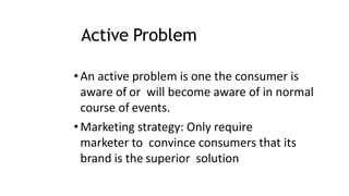 Active Problem
•An active problem is one the consumer is
aware of or will become aware of in normal
course of events.
•Marketing strategy: Only require
marketer to convince consumers that its
brand is the superior solution
 