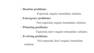 Routine problems:
Expected, require immediate solution.
Emergency problems:
Not expected, require immediate solution.
Planning problems:
Expected, don’t require immediate solution.
Evolving problems:
Not expected, don’t require immediate
solution.
 