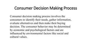Consumer Decision Making Process
Consumer decision making process involves the
consumers to identify their needs, gather information,
evaluate alternatives and then make their buying
decision. The consumer behavior may be determined
by economic and psychological factors and are
influenced by environmental factors like social and
cultural values.
 