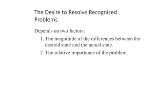The Desire to Resolve Recognised
Problems
Depends on two factors:
1. The magnitude of the differences between the
desired state and the actual state.
2. The relative importance of the problem.
 