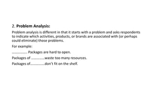2. Problem Analysis:
Problem analysis is different in that it starts with a problem and asks respondents
to indicate which activities, products, or brands are associated with (or perhaps
could eliminate) those problems.
For example:
…………….. Packages are hard to open.
Packages of ……………waste too many resources.
Packages of…………….don’t fit on the shelf.
 