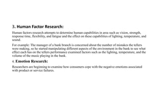 3. Human Factor Research:
Human factors research attempts to determine human capabilities in area such as vision, strength,
response time, flexibility, and fatigue and the effect on these capabilities of lighting, temperature, and
sound.
For example: The manager of a bank branch is concerned about the number of mistakes the tellers
were making, so he started manipulating different aspects of the environment in the bank to see what
effect each has on the tellers performance examined factors such as the lighting, temperature, and the
volume of the music playing in the bank.
4. Emotion Research:
Researchers are beginning to examine how consumers cope with the negative emotions associated
with product or service failures.
 