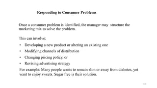 3-26
Responding to Consumer Problems
Once a consumer problem is identified, the manager may structure the
marketing mix to solve the problem.
This can involve:
• Developing a new product or altering an existing one
• Modifying channels of distribution
• Changing pricing policy, or
• Revising advertising strategy
For example: Many people wants to remain slim or away from diabetes, yet
want to enjoy sweets. Sugar free is their solution.
 
